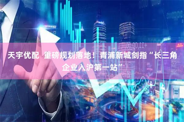 天宇优配  重磅规划落地！青浦新城剑指“长三角企业入沪第一站”