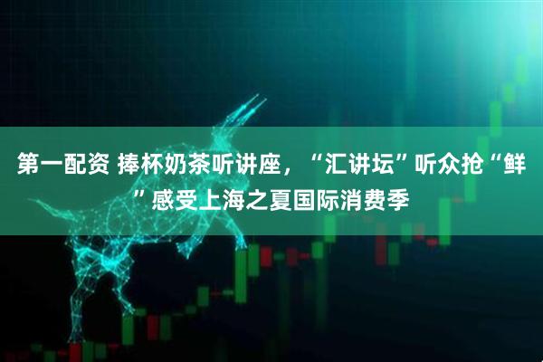 第一配资 捧杯奶茶听讲座，“汇讲坛”听众抢“鲜”感受上海之夏国际消费季