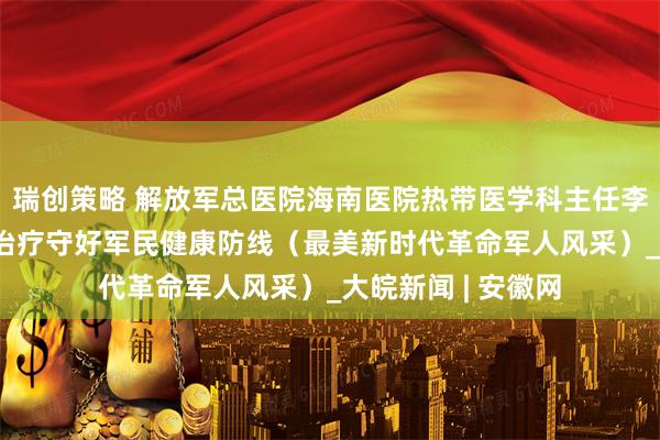 瑞创策略 解放军总医院海南医院热带医学科主任李慧灵 用有温度的治疗守好军民健康防线（最美新时代革命军人风采）_大皖新闻 | 安徽网