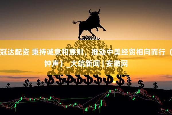 冠达配资 秉持诚意和原则，推动中美经贸相向而行（钟声）_大皖新闻 | 安徽网