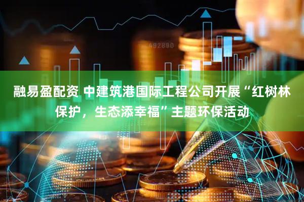 融易盈配资 中建筑港国际工程公司开展“红树林保护，生态添幸福”主题环保活动