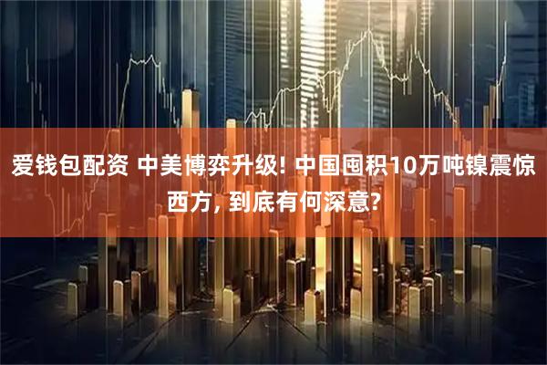 爱钱包配资 中美博弈升级! 中国囤积10万吨镍震惊西方, 到底有何深意?
