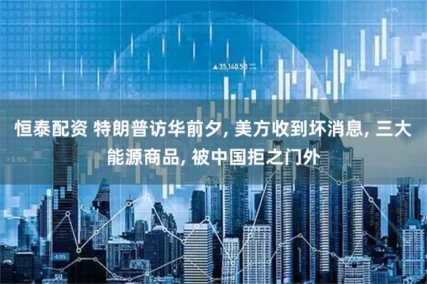 恒泰配资 特朗普访华前夕, 美方收到坏消息, 三大能源商品, 被中国拒之门外