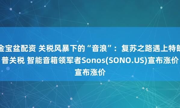金宝盆配资 关税风暴下的“音浪”：复苏之路遇上特朗普关税 智能音箱领军者Sonos(SONO.US)宣布涨价