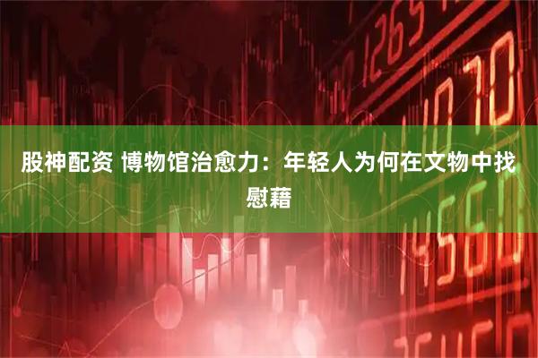 股神配资 博物馆治愈力：年轻人为何在文物中找慰藉