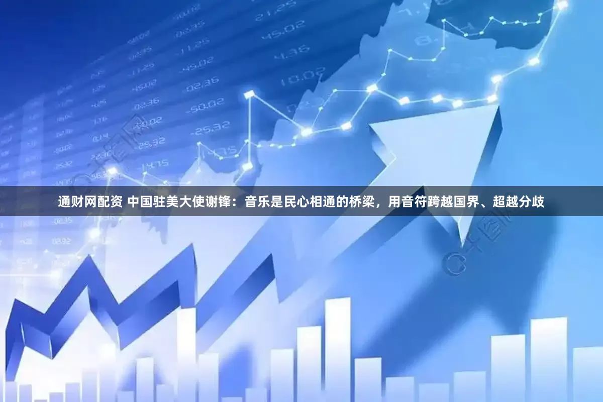 通财网配资 中国驻美大使谢锋：音乐是民心相通的桥梁，用音符跨越国界、超越分歧
