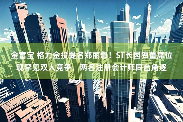 金富宝 格力金投提名郑丽惠！ST长园独董席位现罕见双人竞争，两名注册会计师同台角逐