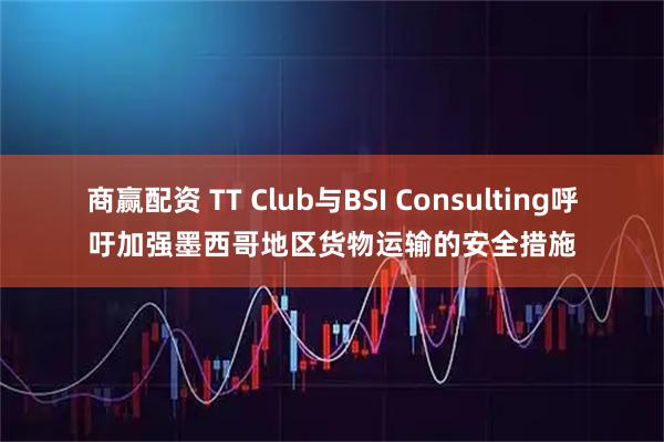 商赢配资 TT Club与BSI Consulting呼吁加强墨西哥地区货物运输的安全措施