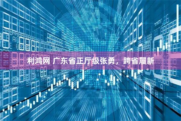 利鸿网 广东省正厅级张勇，跨省履新