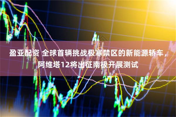 盈亚配资 全球首辆挑战极寒禁区的新能源轿车，阿维塔12将出征南极开展测试