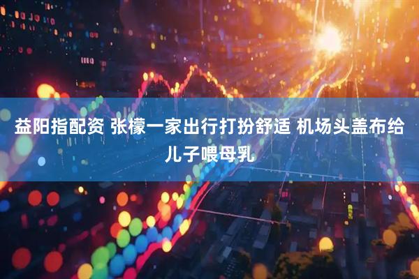 益阳指配资 张檬一家出行打扮舒适 机场头盖布给儿子喂母乳