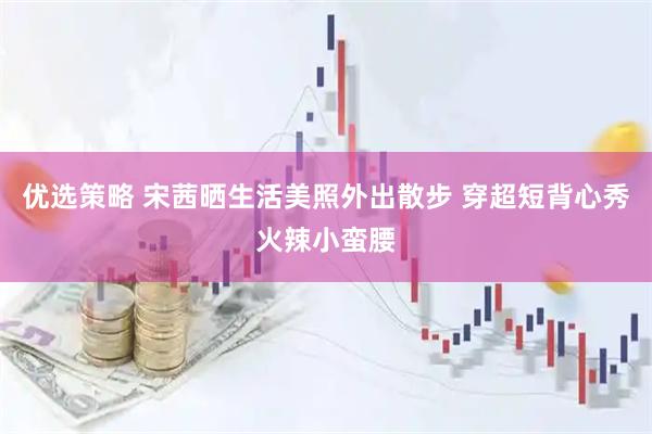 优选策略 宋茜晒生活美照外出散步 穿超短背心秀火辣小蛮腰