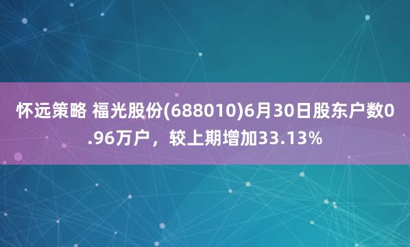 怀远策略 福光股份(688010)6月30日股东户数0.96万户，较上期增加33.13%