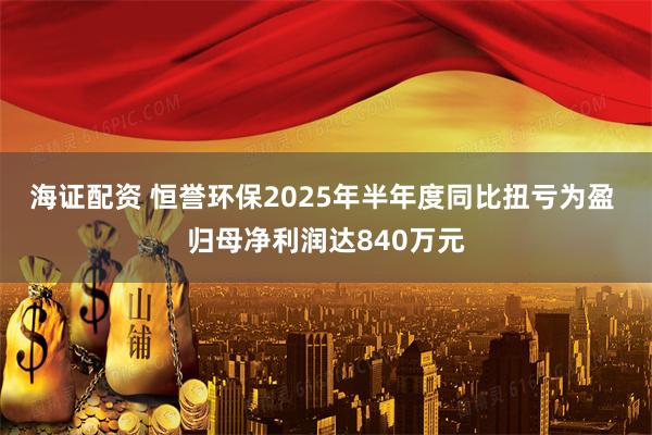 海证配资 恒誉环保2025年半年度同比扭亏为盈 归母净利润达840万元