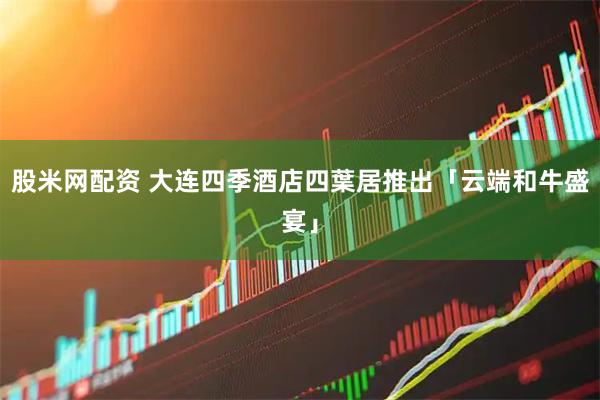 股米网配资 大连四季酒店四葉居推出「云端和牛盛宴」
