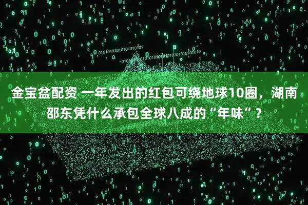 金宝盆配资 一年发出的红包可绕地球10圈，湖南邵东凭什么承包全球八成的“年味”？