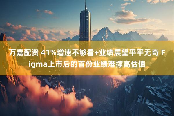 万嘉配资 41%增速不够看+业绩展望平平无奇 Figma上市后的首份业绩难撑高估值