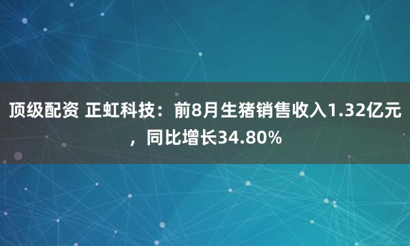 顶级配资 正虹科技：前8月生猪销售收入1.32亿元，同比增长34.80%