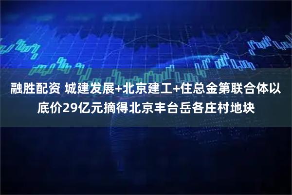融胜配资 城建发展+北京建工+住总金第联合体以底价29亿元摘得北京丰台岳各庄村地块