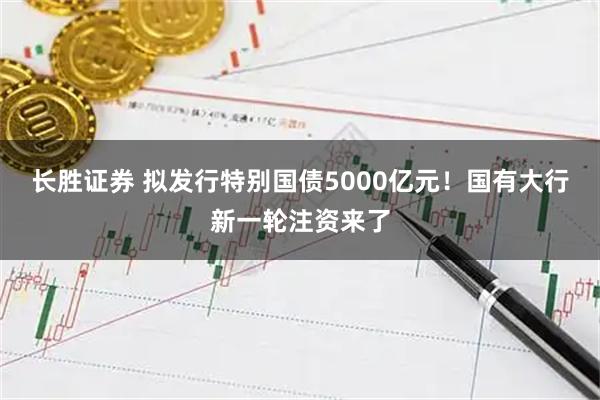 长胜证券 拟发行特别国债5000亿元！国有大行新一轮注资来了