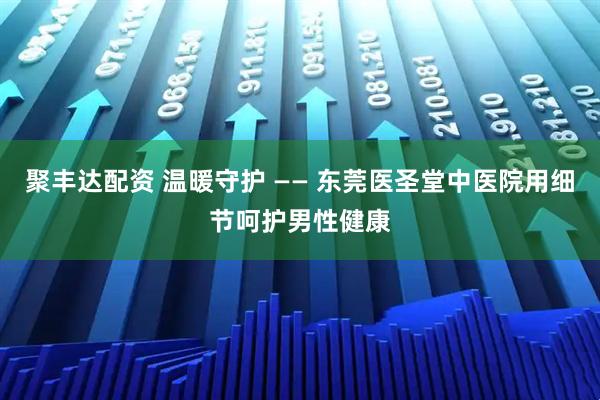 聚丰达配资 温暖守护 —— 东莞医圣堂中医院用细节呵护男性健康