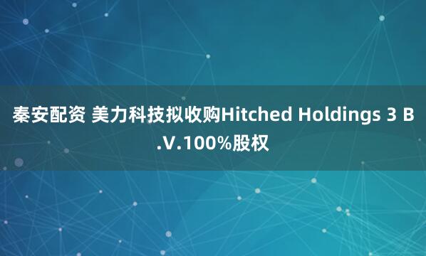 秦安配资 美力科技拟收购Hitched Holdings 3 B.V.100%股权