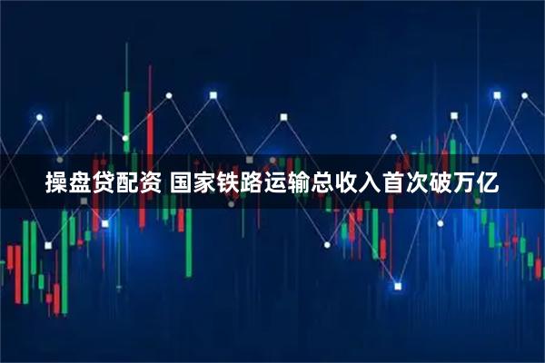 操盘贷配资 国家铁路运输总收入首次破万亿