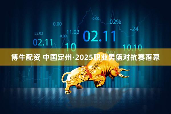 博牛配资 中国定州·2025职业男篮对抗赛落幕