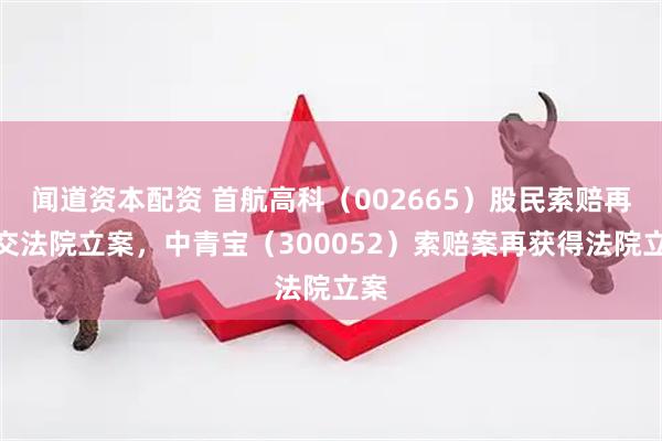 闻道资本配资 首航高科（002665）股民索赔再提交法院立案，中青宝（300052）索赔案再获得法院立案
